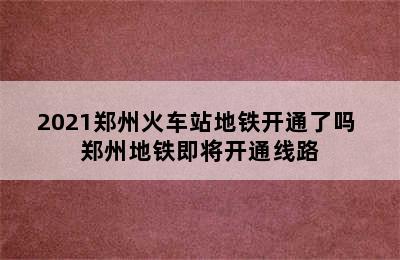 2021郑州火车站地铁开通了吗 郑州地铁即将开通线路